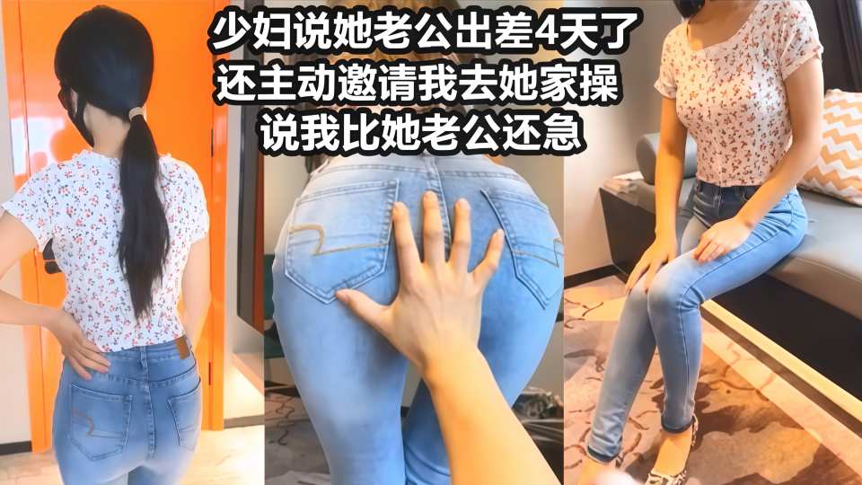 【风骚性感人妻】超性感小少妇说她老公出差4天了，还主动邀请我去她家操，说我比她老公还着急，操起来就喊着不让停！