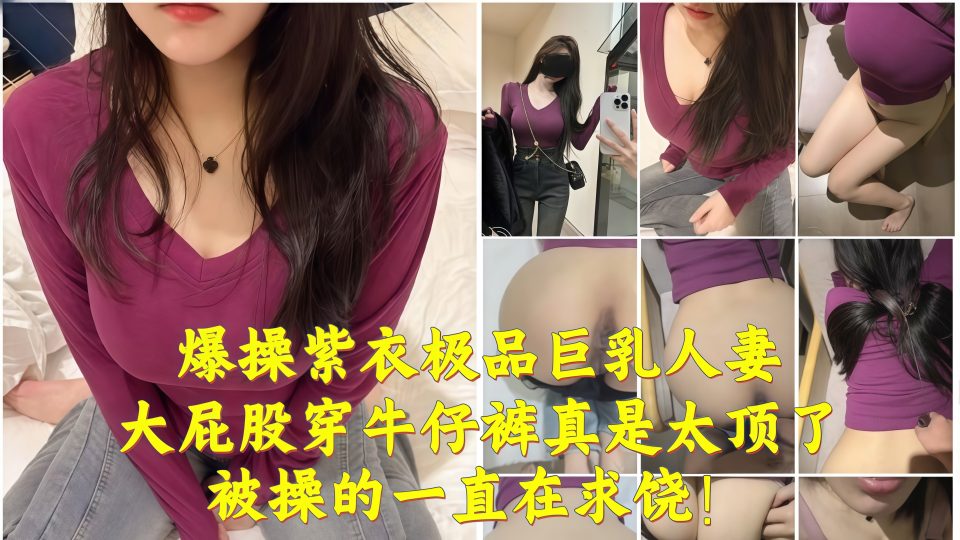 淫乱大神『奶子即正义』爆操紫衣极品巨乳人妻，大屁股穿牛仔裤真是太顶了，被操的一直在求饶！